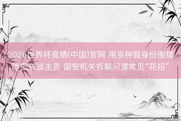 2026世界杯竞猜(中国)官网 用多种假身份围猎涉密东谈主员 国安机关拆解间谍常见“花招”