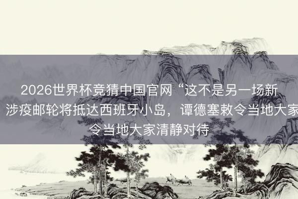 2026世界杯竞猜中国官网 “这不是另一场新冠疫情”，涉疫邮轮将抵达西班牙小岛，谭德塞敕令当地大家清静对待