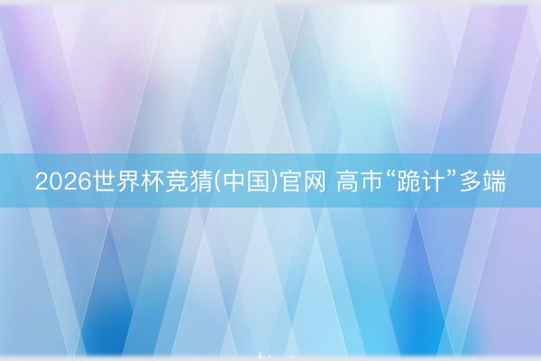 2026世界杯竞猜(中国)官网 高市“跪计”多端