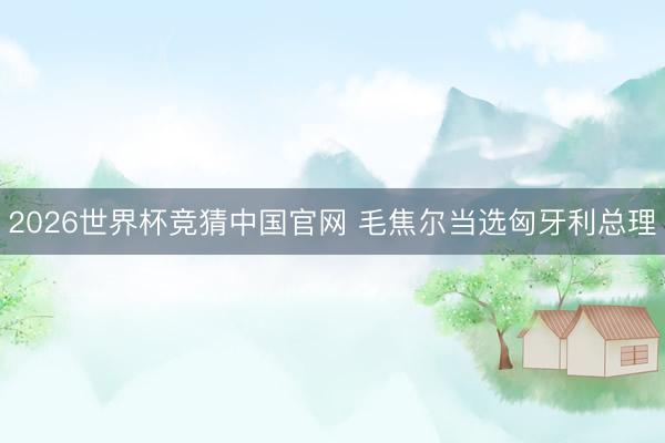 2026世界杯竞猜中国官网 毛焦尔当选匈牙利总理