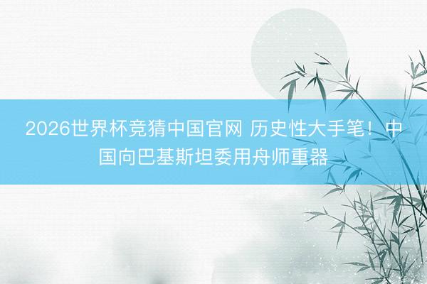 2026世界杯竞猜中国官网 历史性大手笔！中国向巴基斯坦委用舟师重器