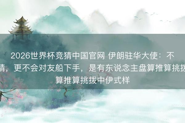 2026世界杯竞猜中国官网 伊朗驻华大使：不忘中国恩情，更不会对友船下手，是有东说念主盘算推算挑拨中伊式样