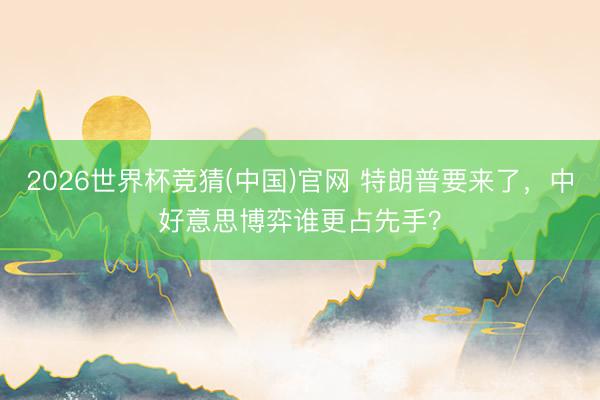 2026世界杯竞猜(中国)官网 特朗普要来了，中好意思博弈谁更占先手？