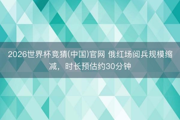 2026世界杯竞猜(中国)官网 俄红场阅兵规模缩减，时长预估约30分钟