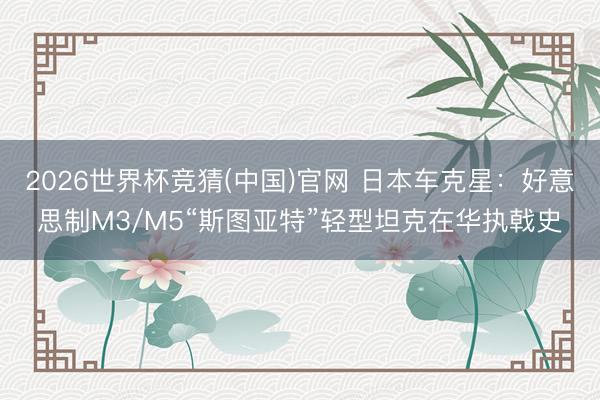 2026世界杯竞猜(中国)官网 日本车克星：好意思制M3/M5“斯图亚特”轻型坦克在华执戟史