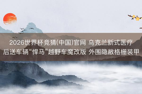 2026世界杯竞猜(中国)官网 乌克兰新式医疗后送车辆“悍马”越野车魔改版 外围隐敝格栅装甲