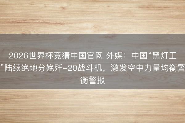 2026世界杯竞猜中国官网 外媒：中国“黑灯工场”陆续绝地分娩歼-20战斗机，激发空中力量均衡警报