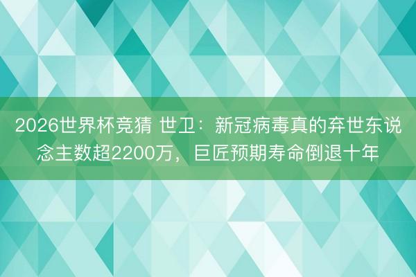 2026世界杯竞猜 世卫：新冠病毒真的弃世东说念主数超2200万，巨匠预期寿命倒退十年