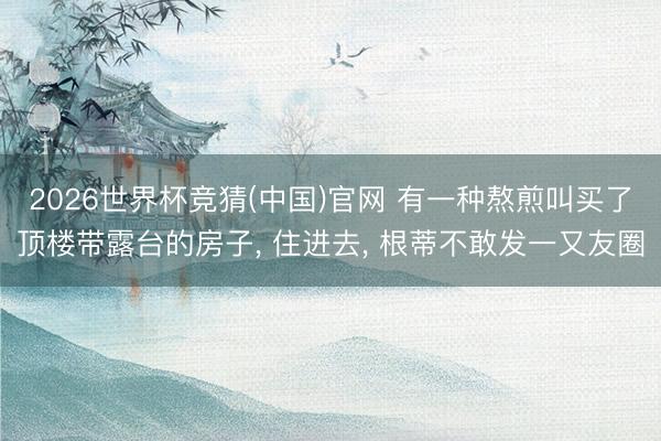 2026世界杯竞猜(中国)官网 有一种熬煎叫买了顶楼带露台的房子， 住进去， 根蒂不敢发一又友圈