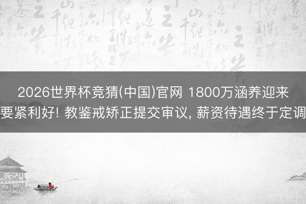 2026世界杯竞猜(中国)官网 1800万涵养迎来要紧利好! 教鉴戒矫正提交审议， 薪资待遇终于定调