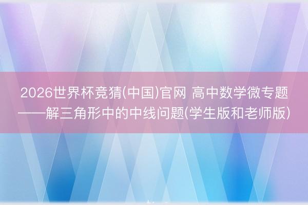 2026世界杯竞猜(中国)官网 高中数学微专题——解三角形中的中线问题(学生版和老师版)