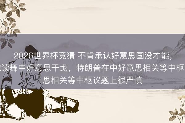 2026世界杯竞猜 不肯承认好意思国没才能,好意思智库饱读舞中好意思干戈,特朗普在中好意思相关等中枢议题上很严慎