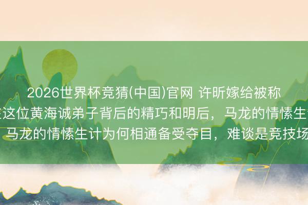 2026世界杯竞猜(中国)官网 许昕嫁给被称为姚公主的姚彦，守秘在这位黄海诚弟子背后的精巧和明后，马龙的情愫生计为何相通备受夺目，难谈是竞技场上的羁绊？