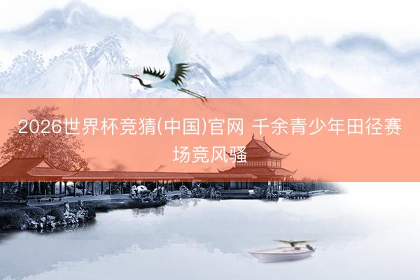 2026世界杯竞猜(中国)官网 千余青少年田径赛场竞风骚