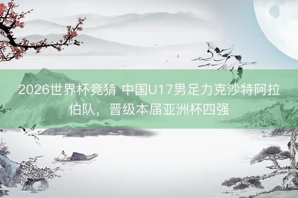 2026世界杯竞猜 中国U17男足力克沙特阿拉伯队，晋级本届亚洲杯四强