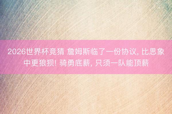 2026世界杯竞猜 詹姆斯临了一份协议， 比思象中更狼狈! 骑勇底薪， 只须一队能顶薪