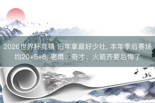 2026世界杯竞猜 旧年拿最好少壮， 本年季后赛场均20+5+6， 老鹰、奇才、火箭齐要后悔了