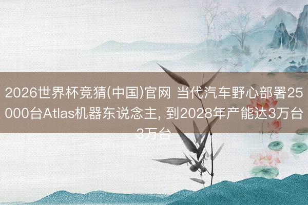 2026世界杯竞猜(中国)官网 当代汽车野心部署25000台Atlas机器东说念主， 到2028年产能达3万台