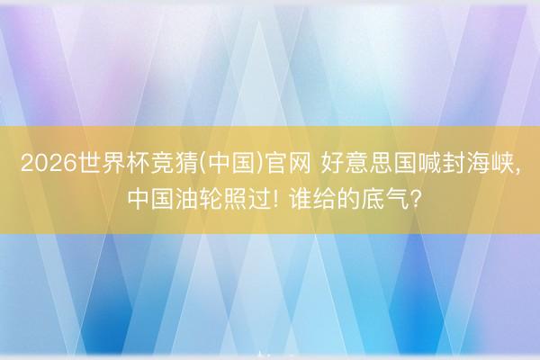 2026世界杯竞猜(中国)官网 好意思国喊封海峡， 中国油轮照过! 谁给的底气?