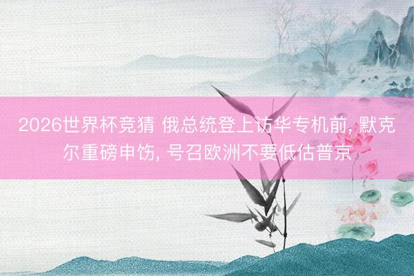 2026世界杯竞猜 俄总统登上访华专机前， 默克尔重磅申饬， 号召欧洲不要低估普京