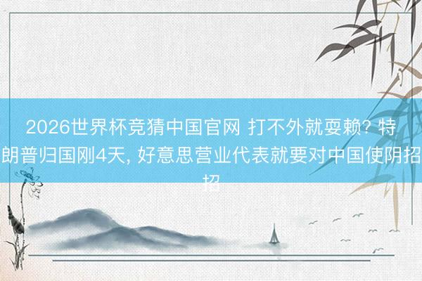 2026世界杯竞猜中国官网 打不外就耍赖? 特朗普归国刚4天， 好意思营业代表就要对中国使阴招
