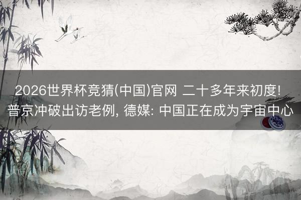 2026世界杯竞猜(中国)官网 二十多年来初度! 普京冲破出访老例， 德媒: 中国正在成为宇宙中心