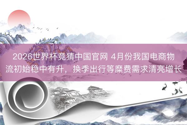 2026世界杯竞猜中国官网 4月份我国电商物流初始稳中有升，换季出行等糜费需求清亮增长