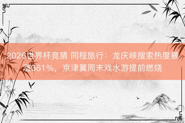 2026世界杯竞猜 同程旅行：龙庆峡搜索热度暴涨361%，京津冀周末戏水游提前燃烧