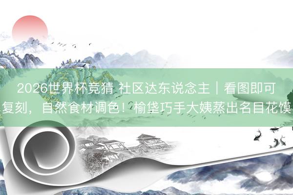 2026世界杯竞猜 社区达东说念主｜看图即可复刻，自然食材调色！榆垡巧手大姨蒸出名目花馍
