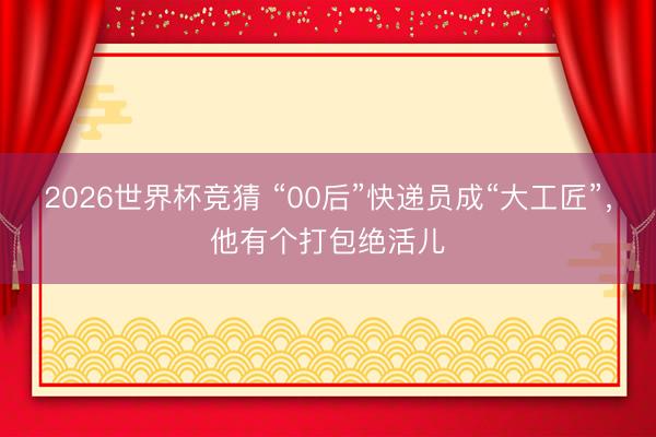2026世界杯竞猜 “00后”快递员成“大工匠”，他有个打包绝活儿
