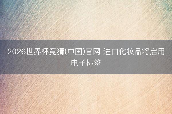 2026世界杯竞猜(中国)官网 进口化妆品将启用电子标签