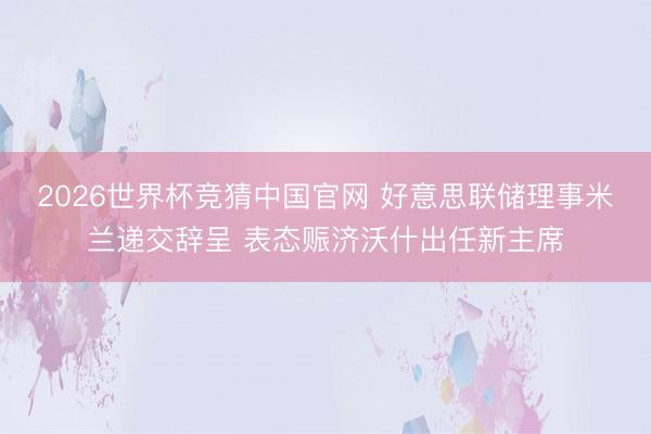 2026世界杯竞猜中国官网 好意思联储理事米兰递交辞呈 表态赈济沃什出任新主席