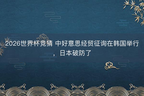 2026世界杯竞猜 中好意思经贸征询在韩国举行，日本破防了