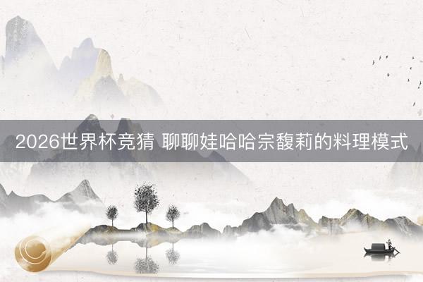 2026世界杯竞猜 聊聊娃哈哈宗馥莉的料理模式