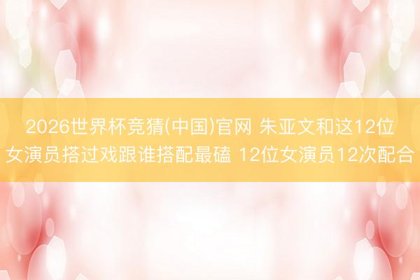 2026世界杯竞猜(中国)官网 朱亚文和这12位女演员搭过戏跟谁搭配最磕 12位女演员12次配合