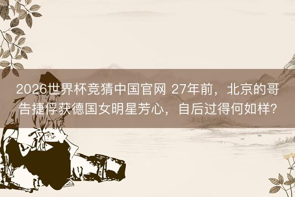 2026世界杯竞猜中国官网 27年前，北京的哥告捷俘获德国女明星芳心，自后过得何如样？