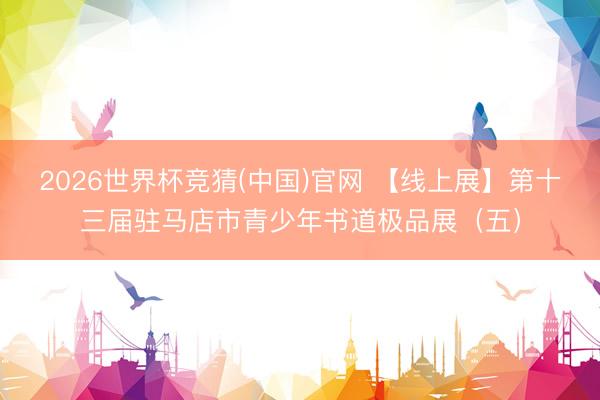 2026世界杯竞猜(中国)官网 【线上展】第十三届驻马店市青少年书道极品展（五）