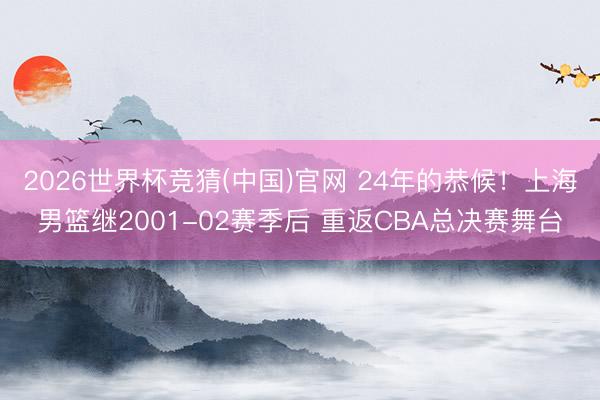 2026世界杯竞猜(中国)官网 24年的恭候！上海男篮继2001-02赛季后 重返CBA总决赛舞台