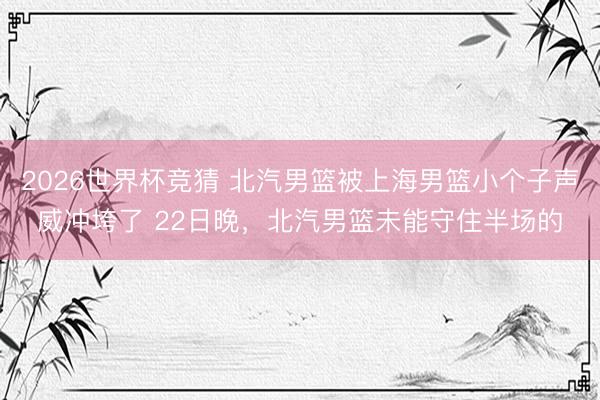 2026世界杯竞猜 北汽男篮被上海男篮小个子声威冲垮了 22日晚，北汽男篮未能守住半场的