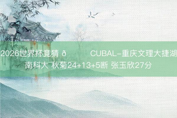 2026世界杯竞猜 🏀CUBAL-重庆文理大捷湖南科大 秋菊24+13+5断 张玉欣27分