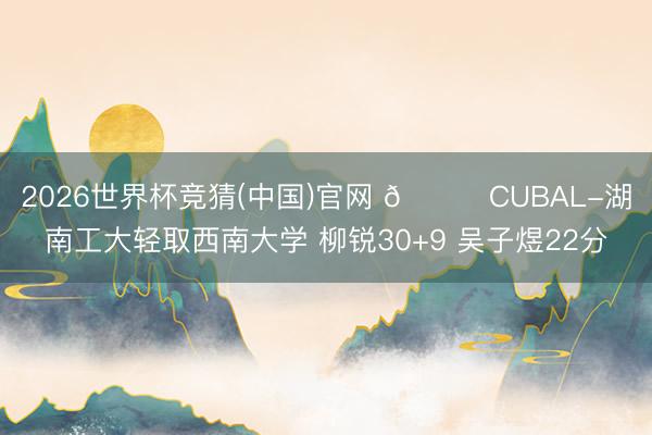 2026世界杯竞猜(中国)官网 🏀CUBAL-湖南工大轻取西南大学 柳锐30+9 吴子煜22分