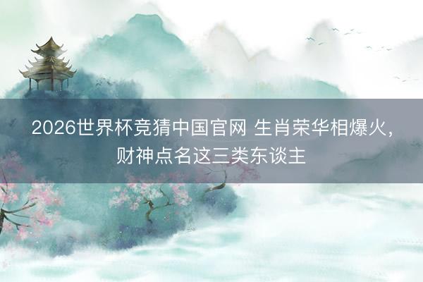 2026世界杯竞猜中国官网 生肖荣华相爆火，财神点名这三类东谈主