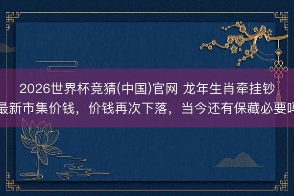 2026世界杯竞猜(中国)官网 龙年生肖牵挂钞最新市集价钱，价钱再次下落，当今还有保藏必要吗