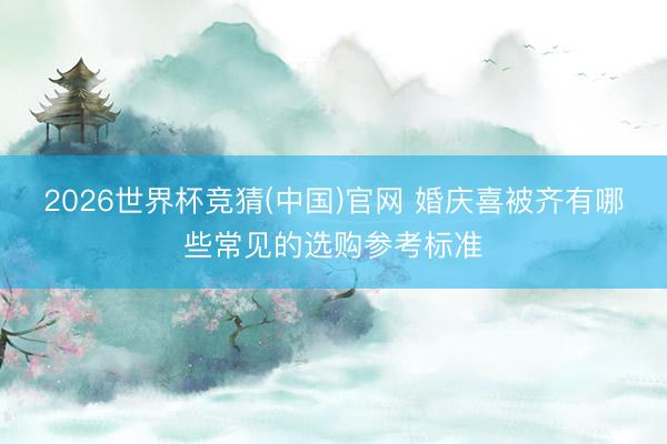 2026世界杯竞猜(中国)官网 婚庆喜被齐有哪些常见的选购参考标准
