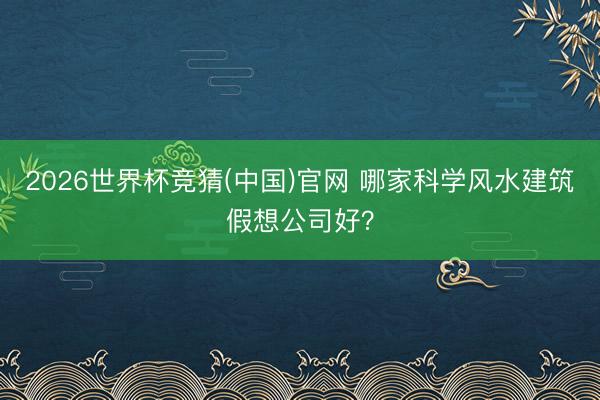 2026世界杯竞猜(中国)官网 哪家科学风水建筑假想公司好？