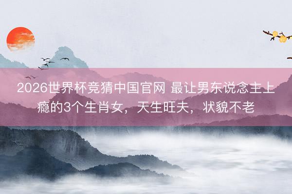 2026世界杯竞猜中国官网 最让男东说念主上瘾的3个生肖女，天生旺夫，状貌不老