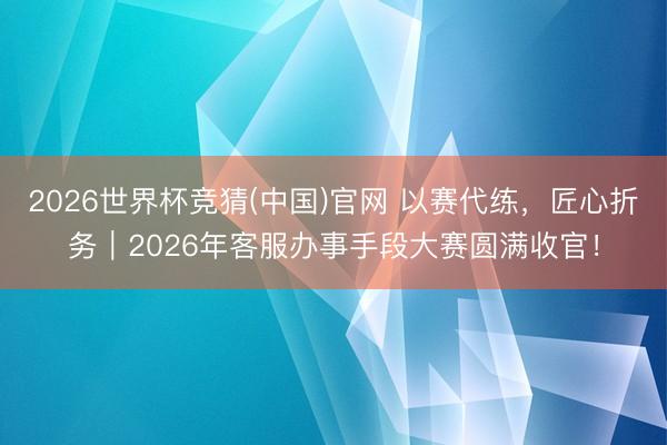 2026世界杯竞猜(中国)官网 以赛代练,匠心折务|2026年客服办事手段大赛圆满收官!