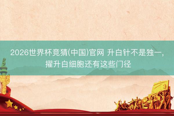 2026世界杯竞猜(中国)官网 升白针不是独一， 擢升白细胞还有这些门径