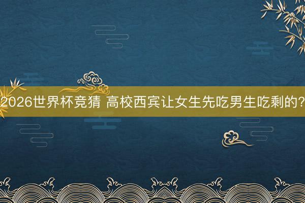 2026世界杯竞猜 高校西宾让女生先吃男生吃剩的?