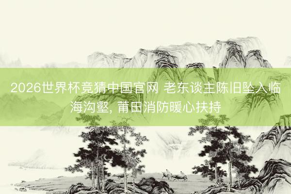 2026世界杯竞猜中国官网 老东谈主陈旧坠入临海沟壑， 莆田消防暖心扶持